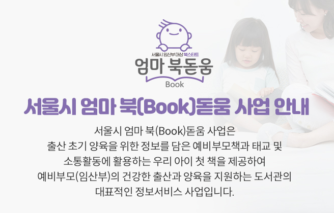 서울시 엄마 북[Book]돋움 사업안내 서울시 엄마 북(Book)돋움 사업은
							출산 초기 양육을 위한 정보를 담은 예비부모책과 태교 및 소통활동에 활용하는 우리 아이 첫 책을 제공하여 
							예비부모(임산부)의 건강한 출산과 양육을 지원하는 도서관의 대표적인 정보서비스 사업입니다.