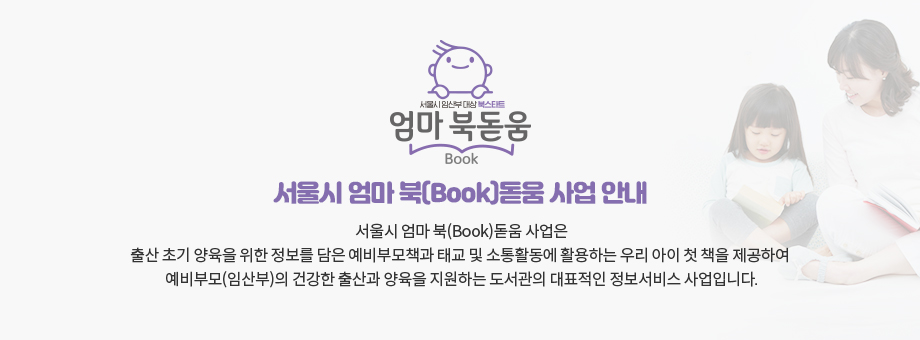 서울시 엄마 북[Book]돋움 사업안내 서울시 엄마 북(Book)돋움 사업은
							출산 초기 양육을 위한 정보를 담은 예비부모책과 태교 및 소통활동에 활용하는 우리 아이 첫 책을 제공하여 
							예비부모(임산부)의 건강한 출산과 양육을 지원하는 도서관의 대표적인 정보서비스 사업입니다.
