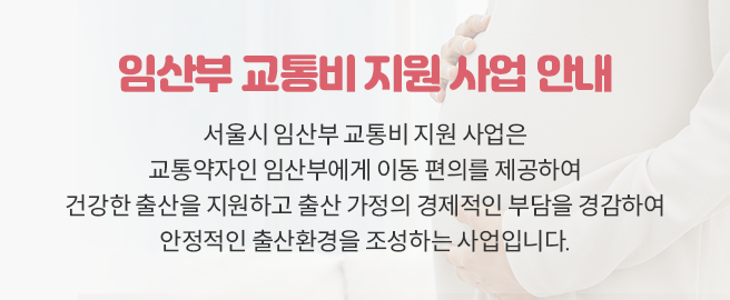 임산부 교통비 지원 사업 안내 서울시 임산부 교통비 지원 사업은 교통약자인 임산부에게 이동 편의를 제공하여 건강한 출산을 지원하고 출산 가정의 경제적인 부담을 경감하여 안정적인 출산환경을 조성하는 사업입니다.